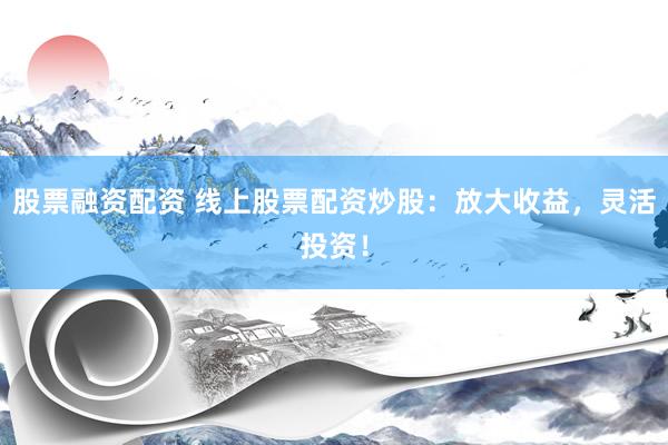 股票融资配资 线上股票配资炒股：放大收益，灵活投资！