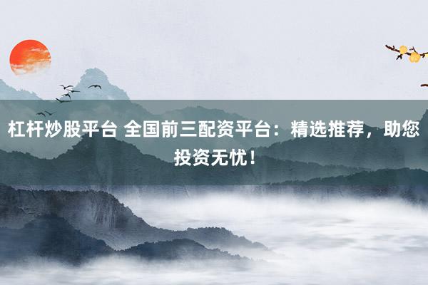 杠杆炒股平台 全国前三配资平台：精选推荐，助您投资无忧！