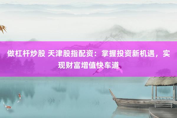 做杠杆炒股 天津股指配资：掌握投资新机遇，实现财富增值快车道