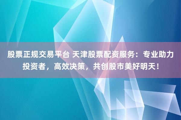 股票正规交易平台 天津股票配资服务：专业助力投资者，高效决策，共创股市美好明天！