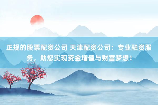 正规的股票配资公司 天津配资公司：专业融资服务，助您实现资金增值与财富梦想！