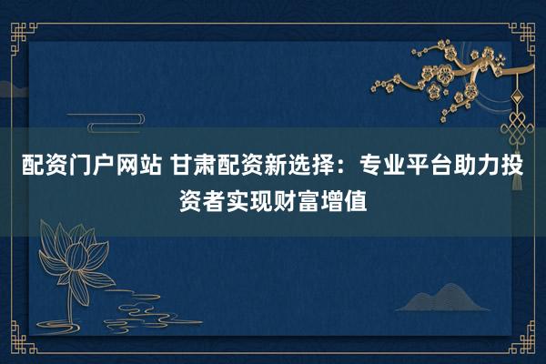 配资门户网站 甘肃配资新选择：专业平台助力投资者实现财富增值