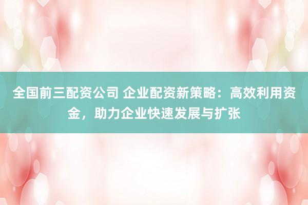 全国前三配资公司 企业配资新策略：高效利用资金，助力企业快速发展与扩张