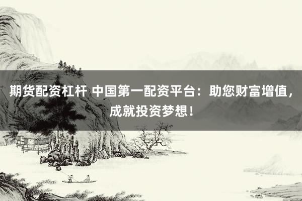 期货配资杠杆 中国第一配资平台：助您财富增值，成就投资梦想！