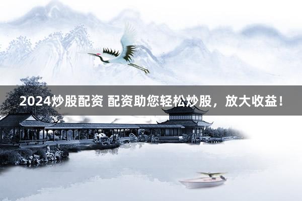 2024炒股配资 配资助您轻松炒股，放大收益！