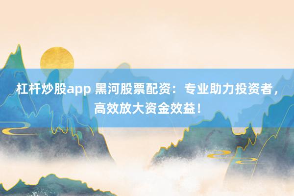 杠杆炒股app 黑河股票配资：专业助力投资者，高效放大资金效益！