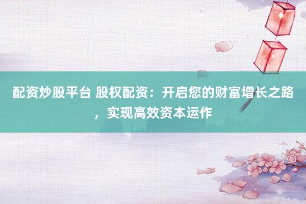 配资炒股平台 股权配资：开启您的财富增长之路，实现高效资本运作