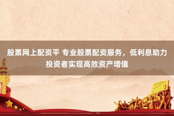 股票网上配资平 专业股票配资服务，低利息助力投资者实现高效资产增值