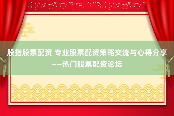 股指股票配资 专业股票配资策略交流与心得分享——热门股票配资论坛