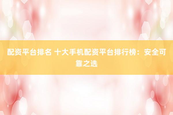 配资平台排名 十大手机配资平台排行榜：安全可靠之选
