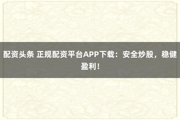 配资头条 正规配资平台APP下载：安全炒股，稳健盈利！