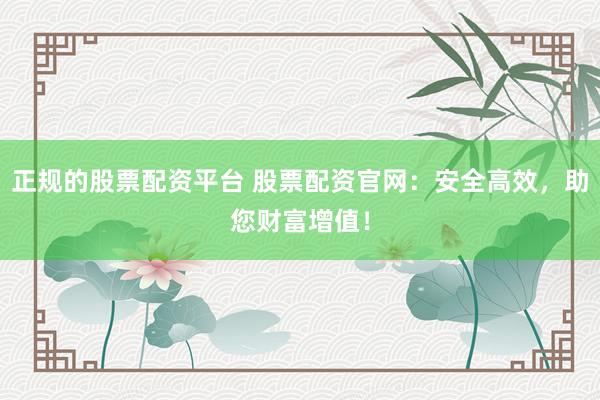 正规的股票配资平台 股票配资官网：安全高效，助您财富增值！