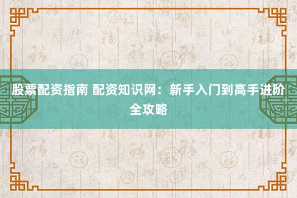 股票配资指南 配资知识网：新手入门到高手进阶全攻略