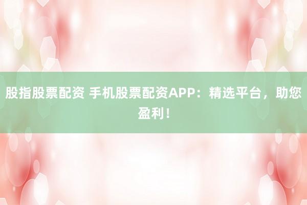 股指股票配资 手机股票配资APP：精选平台，助您盈利！