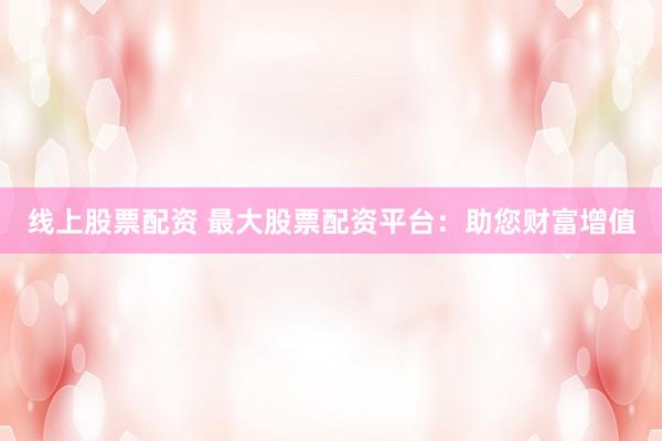 线上股票配资 最大股票配资平台：助您财富增值