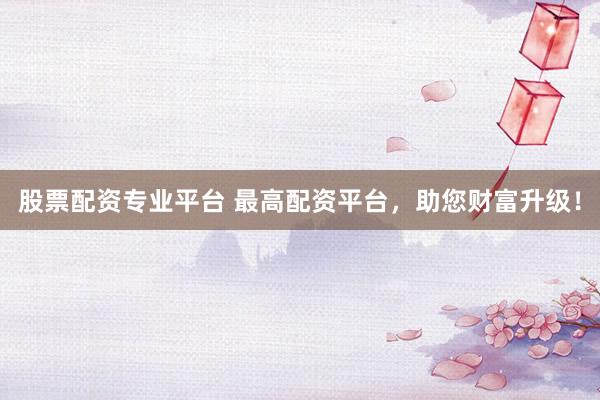 股票配资专业平台 最高配资平台，助您财富升级！