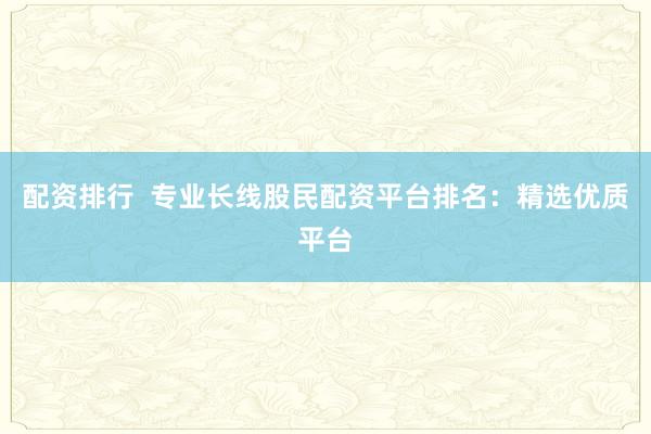 配资排行  专业长线股民配资平台排名：精选优质平台