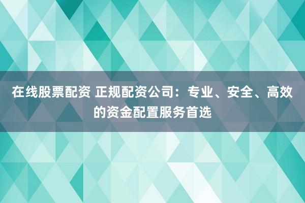 在线股票配资 正规配资公司：专业、安全、高效的资金配置服务首选