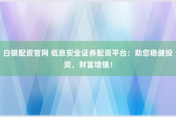白银配资官网 低息安全证券配资平台：助您稳健投资，财富增值！