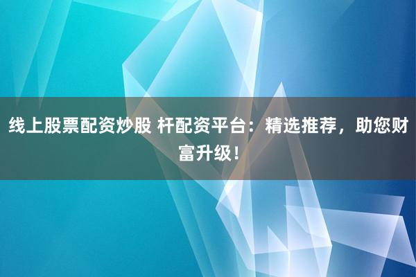 线上股票配资炒股 杆配资平台：精选推荐，助您财富升级！
