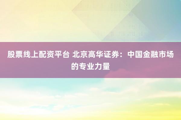股票线上配资平台 北京高华证券：中国金融市场的专业力量
