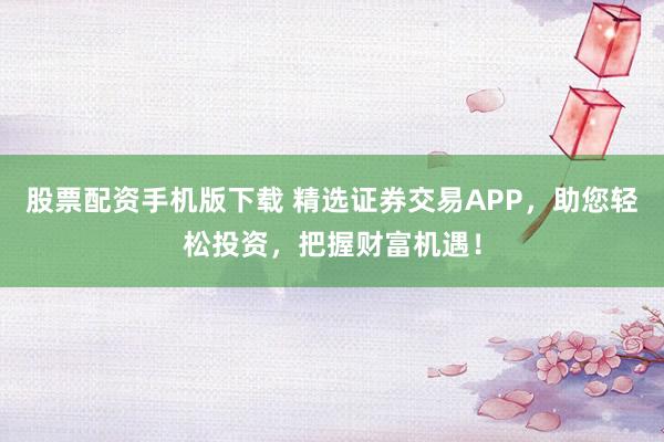 股票配资手机版下载 精选证券交易APP，助您轻松投资，把握财富机遇！