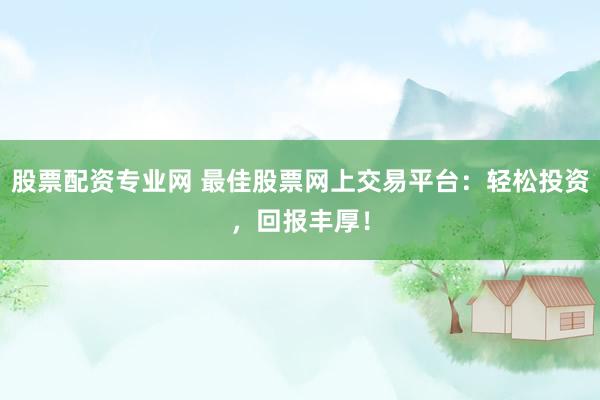 股票配资专业网 最佳股票网上交易平台：轻松投资，回报丰厚！