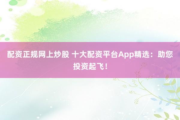 配资正规网上炒股 十大配资平台App精选：助您投资起飞！