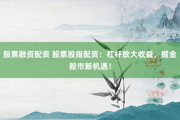 股票融资配资 股票股指配资：杠杆放大收益，掘金股市新机遇！