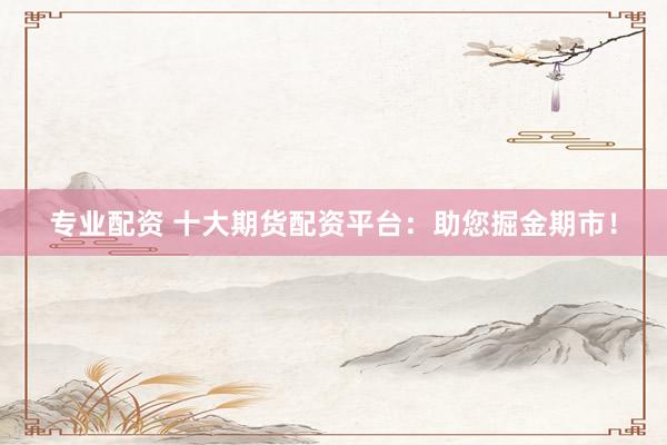 专业配资 十大期货配资平台：助您掘金期市！