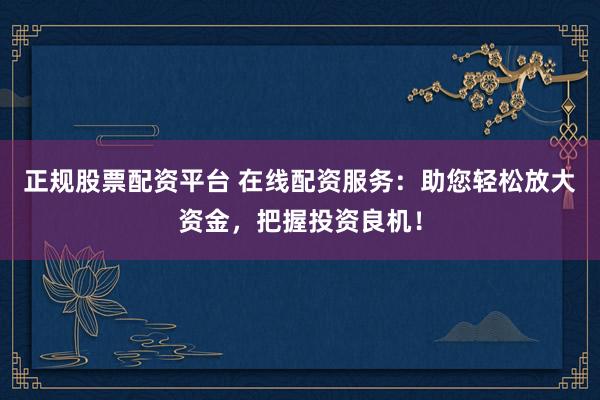 正规股票配资平台 在线配资服务：助您轻松放大资金，把握投资良机！