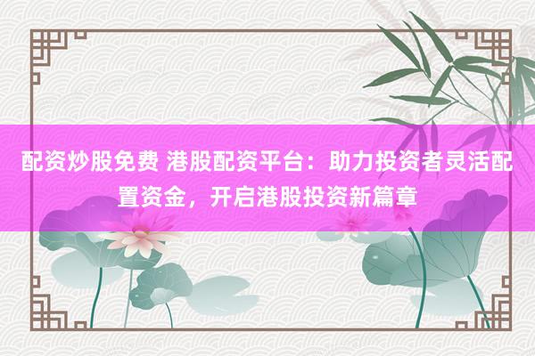 配资炒股免费 港股配资平台：助力投资者灵活配置资金，开启港股投资新篇章