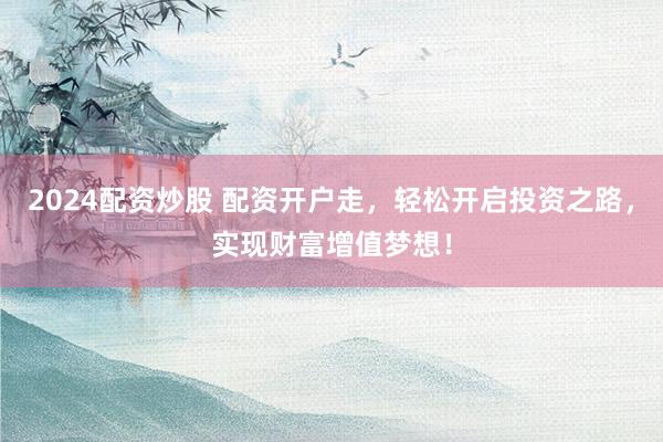 2024配资炒股 配资开户走，轻松开启投资之路，实现财富增值梦想！