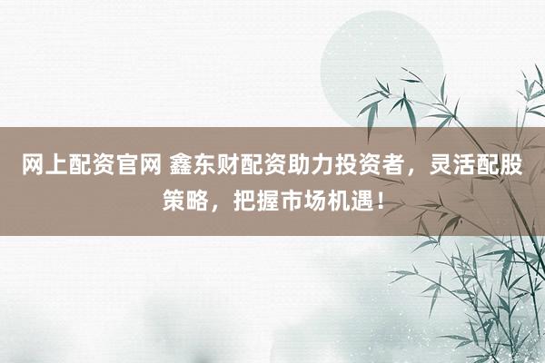 网上配资官网 鑫东财配资助力投资者，灵活配股策略，把握市场机遇！