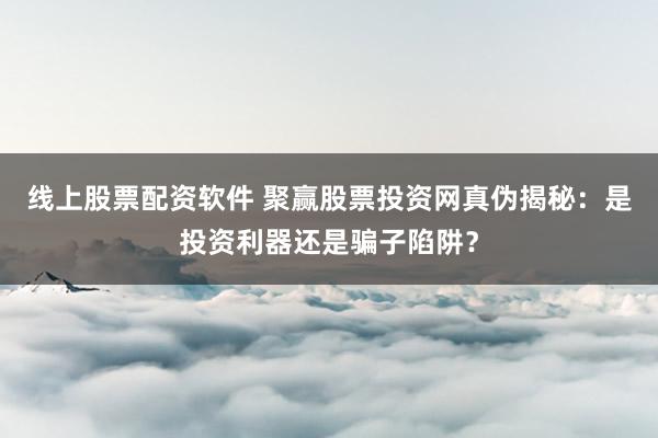 线上股票配资软件 聚赢股票投资网真伪揭秘：是投资利器还是骗子陷阱？