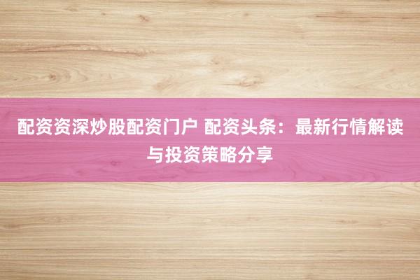 配资资深炒股配资门户 配资头条：最新行情解读与投资策略分享