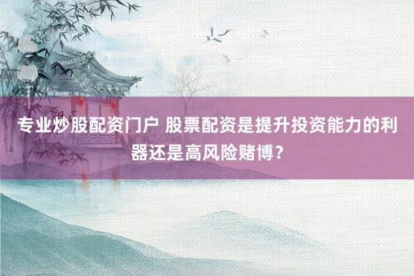 专业炒股配资门户 股票配资是提升投资能力的利器还是高风险赌博？