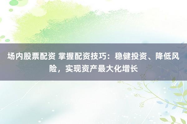 场内股票配资 掌握配资技巧：稳健投资、降低风险，实现资产最大化增长