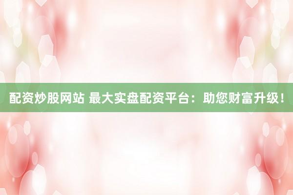 配资炒股网站 最大实盘配资平台：助您财富升级！