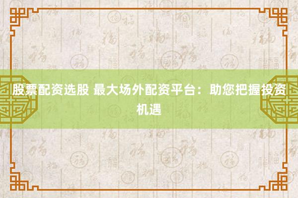 股票配资选股 最大场外配资平台：助您把握投资机遇