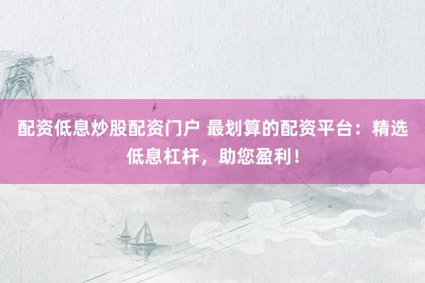配资低息炒股配资门户 最划算的配资平台：精选低息杠杆，助您盈利！