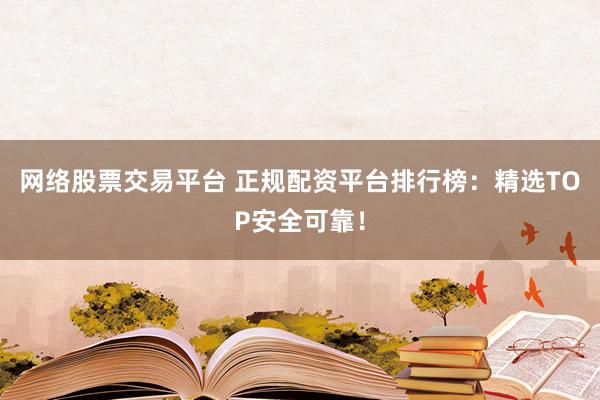 网络股票交易平台 正规配资平台排行榜：精选TOP安全可靠！