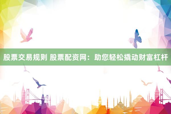 股票交易规则 股票配资网：助您轻松撬动财富杠杆