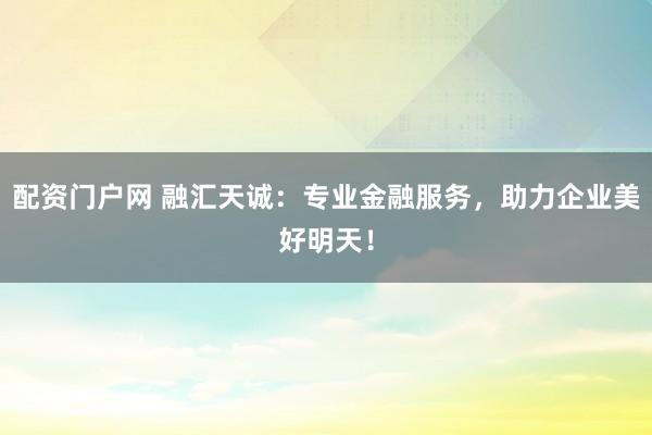 配资门户网 融汇天诚：专业金融服务，助力企业美好明天！