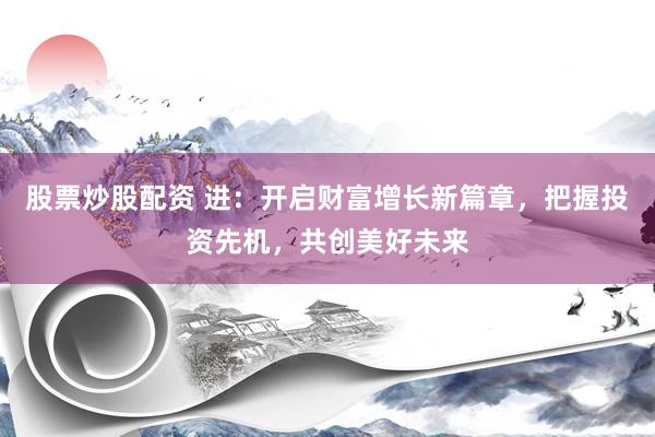股票炒股配资 进：开启财富增长新篇章，把握投资先机，共创美好未来