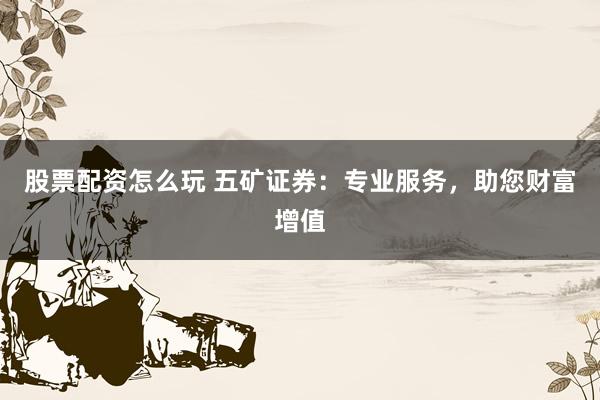 股票配资怎么玩 五矿证券：专业服务，助您财富增值