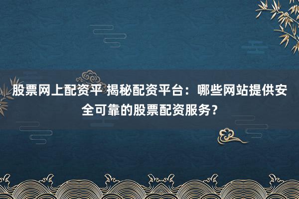 股票网上配资平 揭秘配资平台：哪些网站提供安全可靠的股票配资服务？