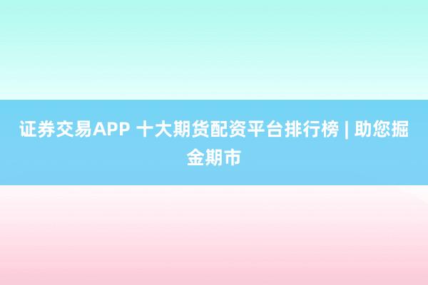 证券交易APP 十大期货配资平台排行榜 | 助您掘金期市