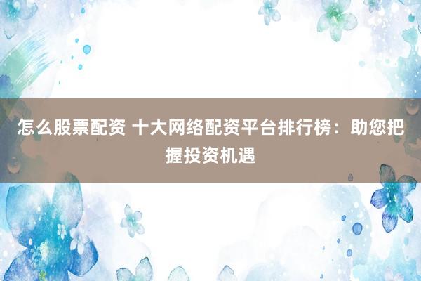 怎么股票配资 十大网络配资平台排行榜：助您把握投资机遇
