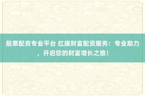 股票配资专业平台 红旗财富配资服务：专业助力，开启您的财富增长之旅！